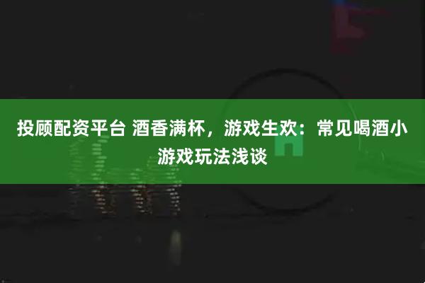 投顾配资平台 酒香满杯，游戏生欢：常见喝酒小游戏玩法浅谈