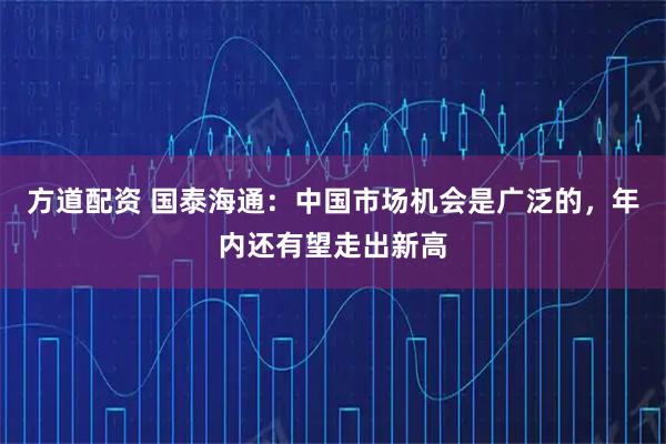 方道配资 国泰海通：中国市场机会是广泛的，年内还有望走出新高