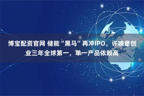 博宝配资官网 储能“黑马”再冲IPO，许映童创业三年全球第一，单一产品依赖高