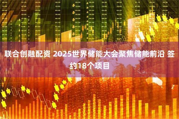 联合创融配资 2025世界储能大会聚焦储能前沿 签约18个项目