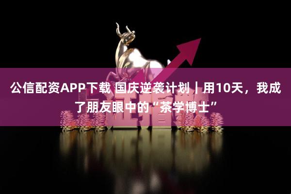 公信配资APP下载 国庆逆袭计划｜用10天，我成了朋友眼中的“茶学博士”