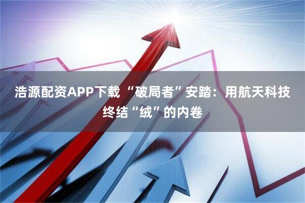 浩源配资APP下载 “破局者”安踏：用航天科技终结“绒”的内卷