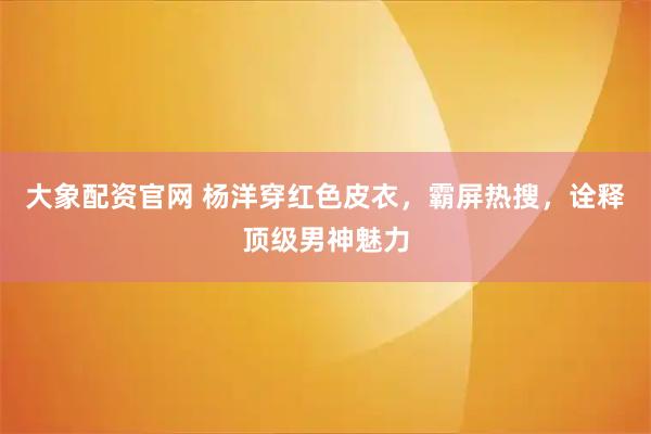 大象配资官网 杨洋穿红色皮衣，霸屏热搜，诠释顶级男神魅力