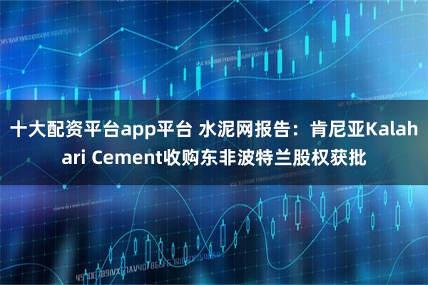 十大配资平台app平台 水泥网报告：肯尼亚Kalahari Cement收购东非波特兰股权获批