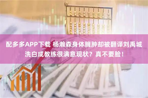 配多多APP下载 杨瀚森身体臃肿却被翻译刘禹城洗白成教练很满意现状？真不要脸！