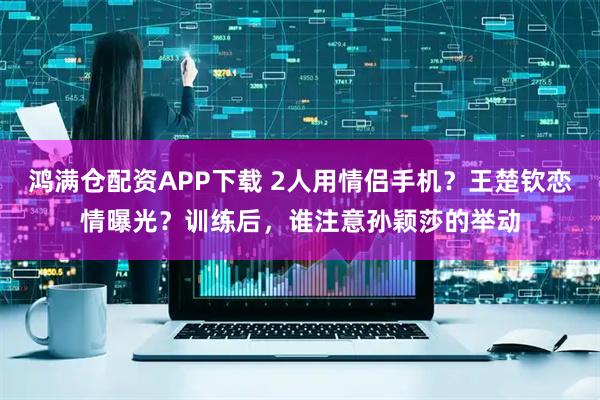 鸿满仓配资APP下载 2人用情侣手机？王楚钦恋情曝光？训练后，谁注意孙颖莎的举动