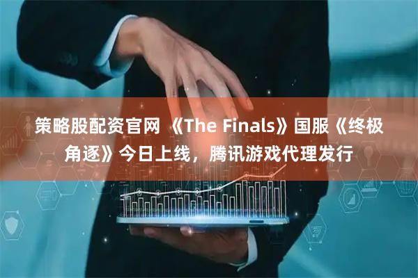 策略股配资官网 《The Finals》国服《终极角逐》今日上线，腾讯游戏代理发行