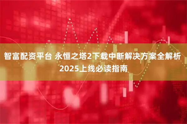 智富配资平台 永恒之塔2下载中断解决方案全解析 2025上线必读指南