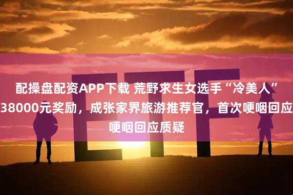 配操盘配资APP下载 荒野求生女选手“冷美人”获得38000元奖励，成张家界旅游推荐官，首次哽咽回应质疑