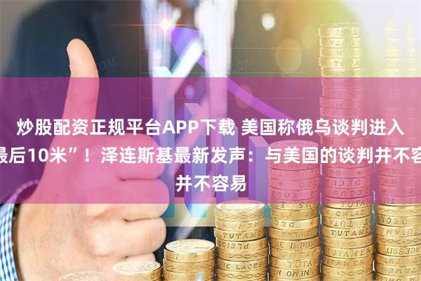 炒股配资正规平台APP下载 美国称俄乌谈判进入“最后10米”！泽连斯基最新发声：与美国的谈判并不容易