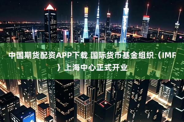 中国期货配资APP下载 国际货币基金组织（IMF）上海中心正式开业