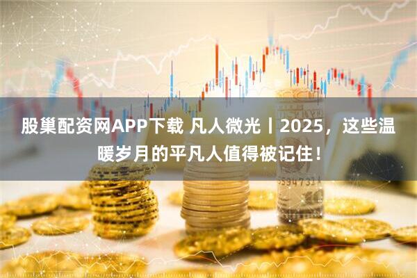 股巢配资网APP下载 凡人微光丨2025，这些温暖岁月的平凡人值得被记住！