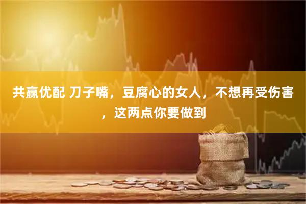 共赢优配 刀子嘴，豆腐心的女人，不想再受伤害，这两点你要做到