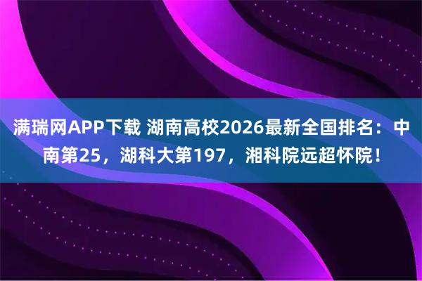 满瑞网APP下载 湖南高校2026最新全国排名：中南第25，湖科大第197，湘科院远超怀院！