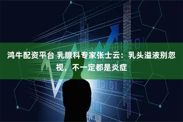 鸿牛配资平台 乳腺科专家张士云：乳头溢液别忽视，不一定都是炎症